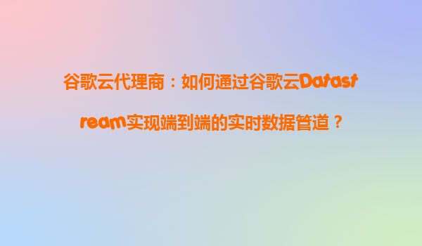 谷歌云代理商：如何通过谷歌云Datastream实现端到端的实时数据管道？