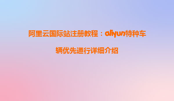 阿里云国际站注册教程：aliyun特种车辆优先通行详细介绍