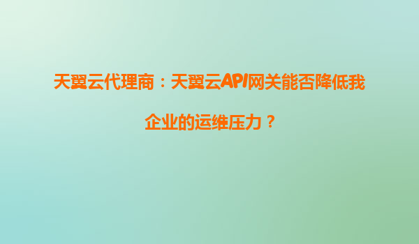 天翼云代理商：天翼云API网关能否降低我企业的运维压力？
