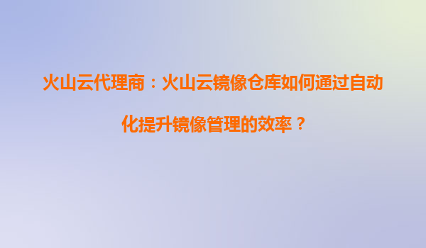 火山云代理商：火山云镜像仓库如何通过自动化提升镜像管理的效率？