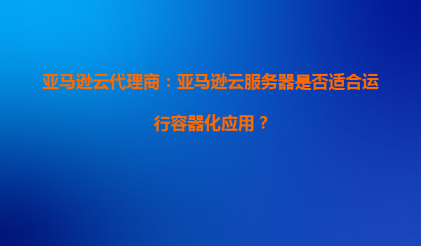 亚马逊云代理商：亚马逊云服务器是否适合运行容器化应用？