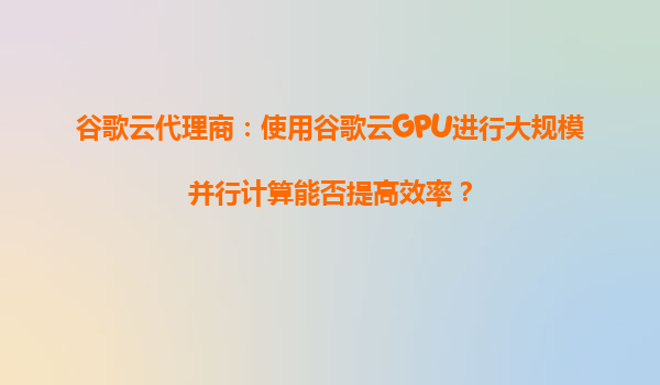 谷歌云代理商：使用谷歌云GPU进行大规模并行计算能否提高效率？