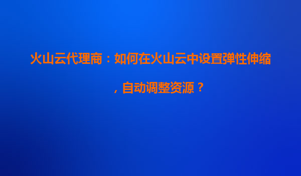 火山云代理商：如何在火山云中设置弹性伸缩，自动调整资源？