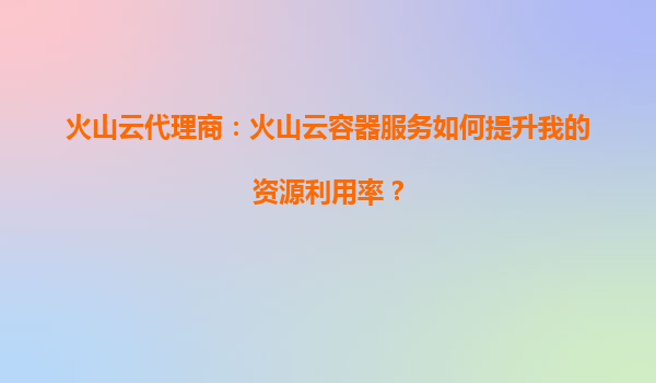 火山云代理商：火山云容器服务如何提升我的资源利用率？