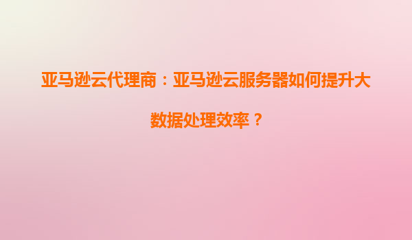 亚马逊云代理商：亚马逊云服务器如何提升大数据处理效率？