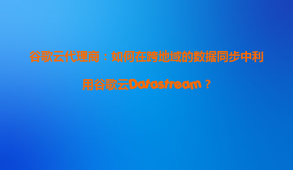 谷歌云代理商：如何在跨地域的数据同步中利用谷歌云Datastream？
