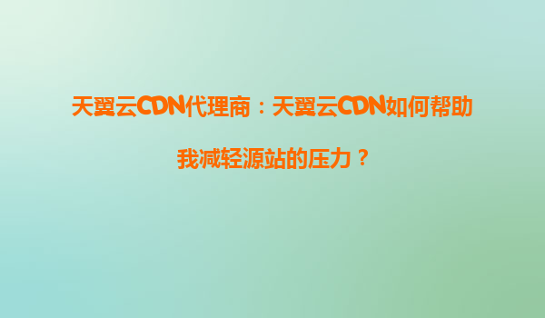 天翼云CDN代理商：天翼云CDN如何帮助我减轻源站的压力？