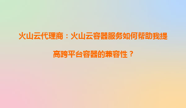 火山云代理商：火山云容器服务如何帮助我提高跨平台容器的兼容性？