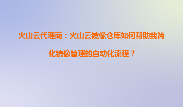 火山云代理商：火山云镜像仓库如何帮助我简化镜像管理的自动化流程？
