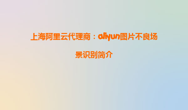 上海阿里云代理商：aliyun图片不良场景识别简介
