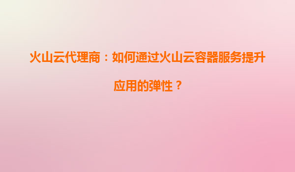 火山云代理商：如何通过火山云容器服务提升应用的弹性？