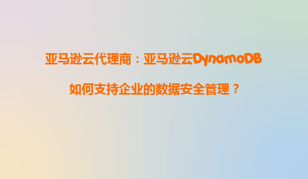 亚马逊云代理商：亚马逊云DynamoDB如何支持企业的数据安全管理？