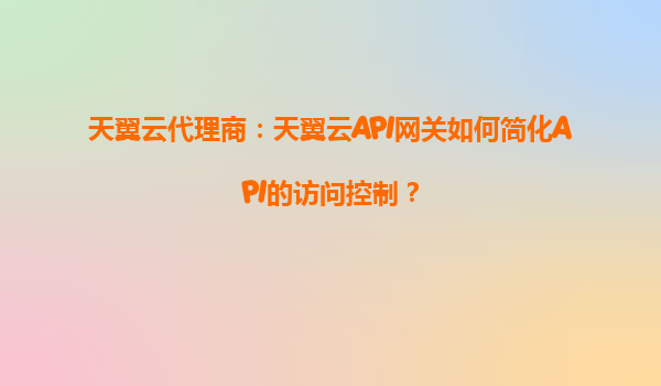 天翼云代理商：天翼云API网关如何简化API的访问控制？