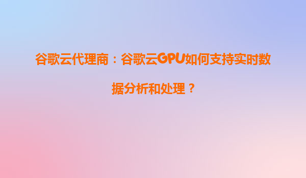 谷歌云代理商：谷歌云GPU如何支持实时数据分析和处理？