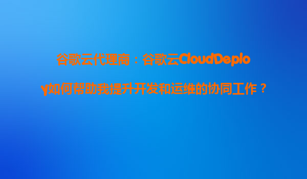谷歌云代理商：谷歌云CloudDeploy如何帮助我提升开发和运维的协同工作？