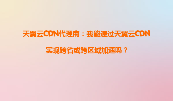 天翼云CDN代理商：我能通过天翼云CDN实现跨省或跨区域加速吗？