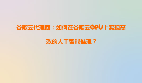 谷歌云代理商：如何在谷歌云GPU上实现高效的人工智能推理？