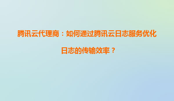 腾讯云代理商：如何通过腾讯云日志服务优化日志的传输效率？
