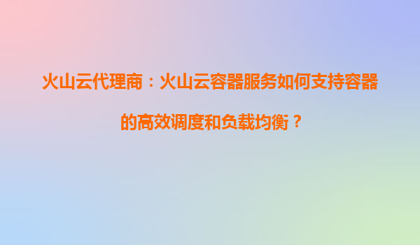火山云代理商：火山云容器服务如何支持容器的高效调度和负载均衡？