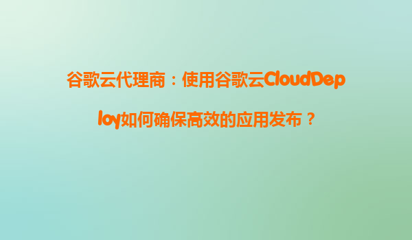 谷歌云代理商：使用谷歌云CloudDeploy如何确保高效的应用发布？