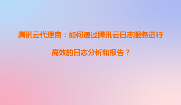 腾讯云代理商：如何通过腾讯云日志服务进行高效的日志分析和报告？