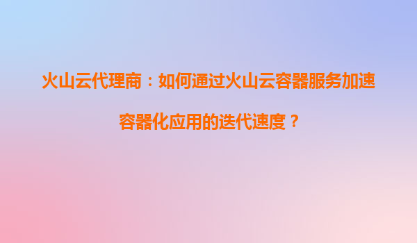 火山云代理商：如何通过火山云容器服务加速容器化应用的迭代速度？