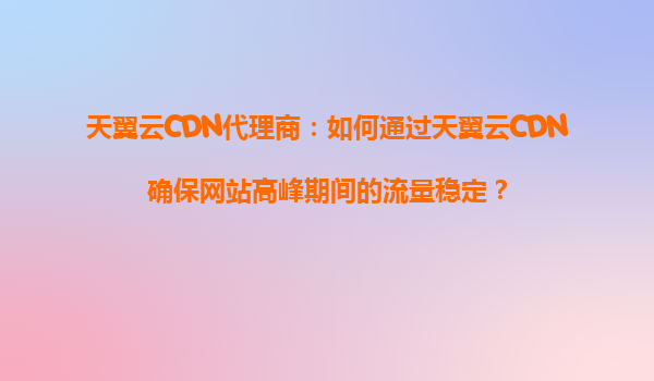 天翼云CDN代理商：如何通过天翼云CDN确保网站高峰期间的流量稳定？