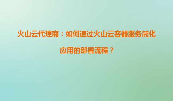 火山云代理商：如何通过火山云容器服务简化应用的部署流程？