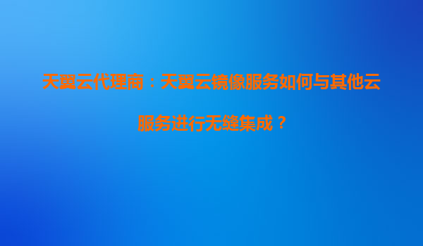 天翼云代理商：天翼云镜像服务如何与其他云服务进行无缝集成？