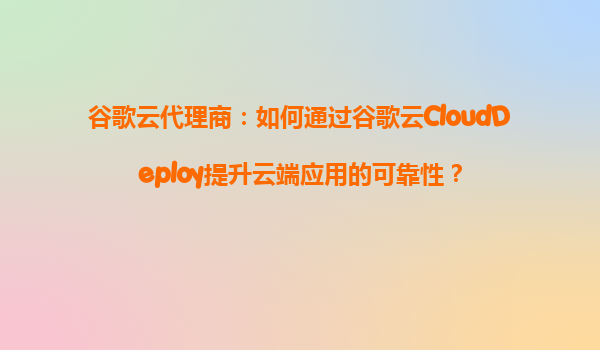 谷歌云代理商：如何通过谷歌云CloudDeploy提升云端应用的可靠性？