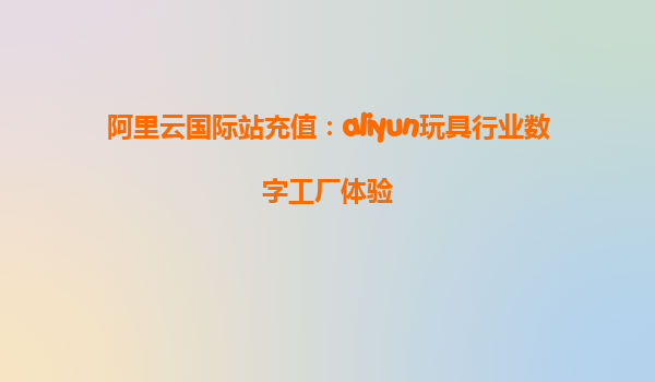 阿里云国际站充值：aliyun玩具行业数字工厂体验