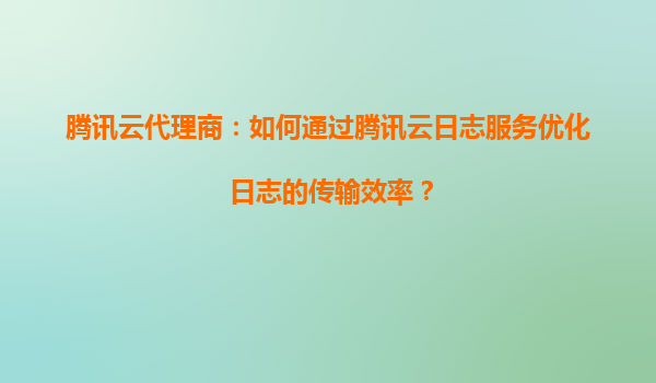 腾讯云代理商：如何通过腾讯云日志服务优化日志的传输效率？