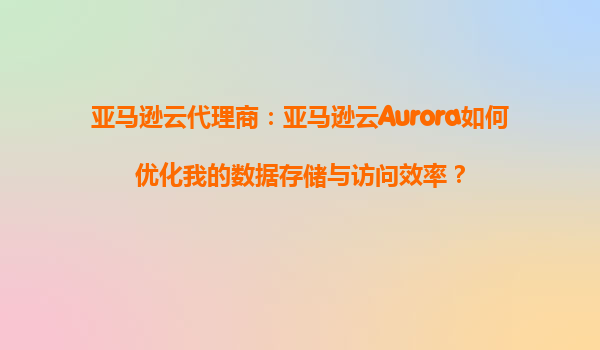 亚马逊云代理商：亚马逊云Aurora如何优化我的数据存储与访问效率？