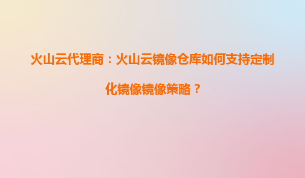 火山云代理商：火山云镜像仓库如何支持定制化镜像镜像策略？