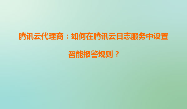 腾讯云代理商：如何在腾讯云日志服务中设置智能报警规则？