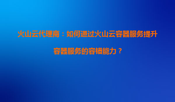 火山云代理商：如何通过火山云容器服务提升容器服务的容错能力？