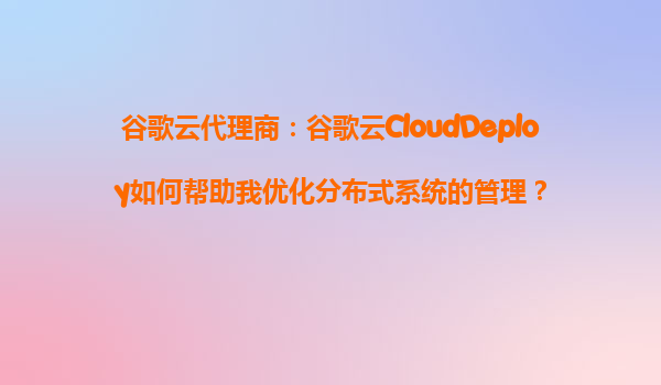 谷歌云代理商：谷歌云CloudDeploy如何帮助我优化分布式系统的管理？