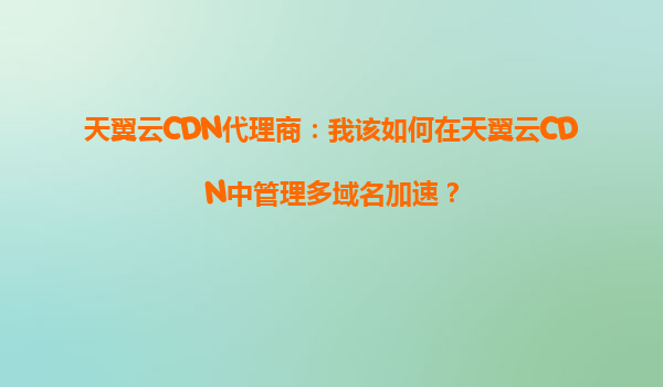 天翼云CDN代理商：我该如何在天翼云CDN中管理多域名加速？