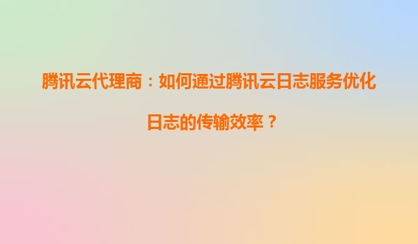 腾讯云代理商：如何通过腾讯云日志服务优化日志的传输效率？