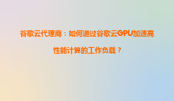 谷歌云代理商：如何通过谷歌云GPU加速高性能计算的工作负载？