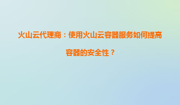 火山云代理商：使用火山云容器服务如何提高容器的安全性？