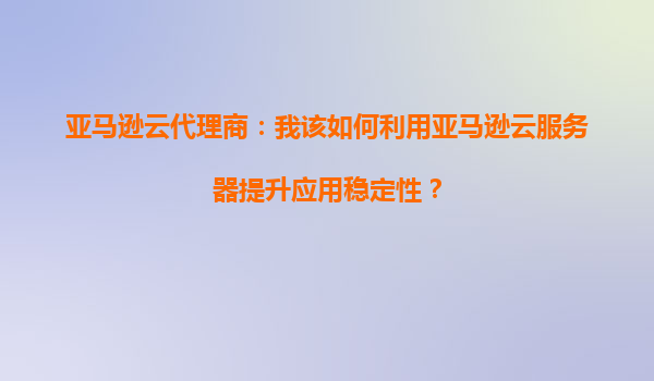 亚马逊云代理商：我该如何利用亚马逊云服务器提升应用稳定性？