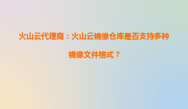 火山云代理商：火山云镜像仓库是否支持多种镜像文件格式？