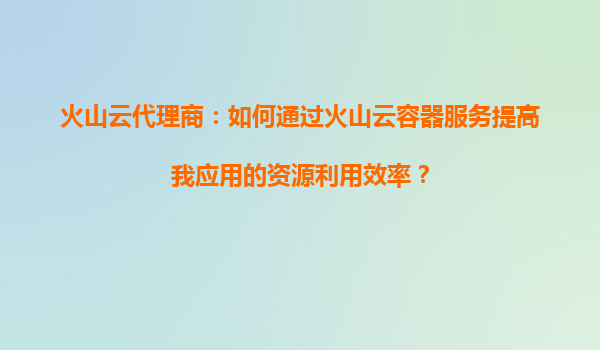 火山云代理商：如何通过火山云容器服务提高我应用的资源利用效率？