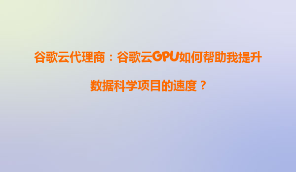 谷歌云代理商：谷歌云GPU如何帮助我提升数据科学项目的速度？