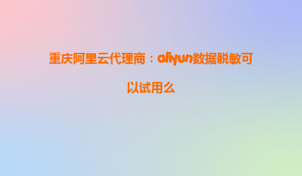 重庆阿里云代理商：aliyun数据脱敏可以试用么