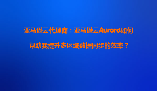 亚马逊云代理商：亚马逊云Aurora如何帮助我提升多区域数据同步的效率？