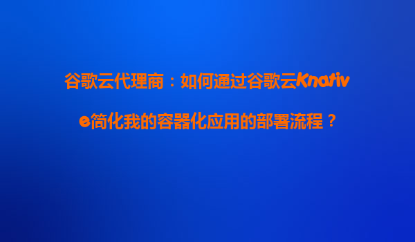 谷歌云代理商：如何通过谷歌云Knative简化我的容器化应用的部署流程？