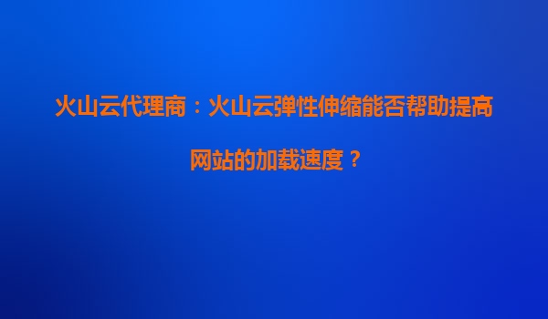 火山云代理商：火山云弹性伸缩能否帮助提高网站的加载速度？
