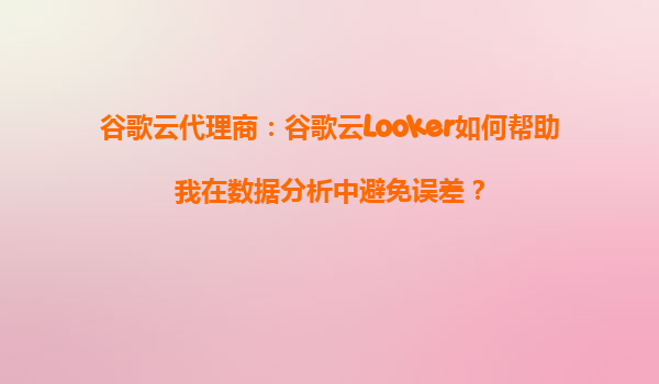 谷歌云代理商：谷歌云Looker如何帮助我在数据分析中避免误差？